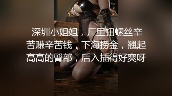  深圳小姐姐，厂里钮螺丝辛苦赚辛苦钱，下海捞金，翘起高高的臀部，后入插得好爽呀