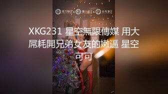 XKG231 星空無限傳媒 用大屌耗開兄弟女友的嫩逼 星空可可