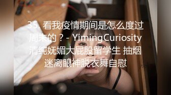 35. 看我疫情期间是怎么度过周末的？- YimingCuriosity清纯妩媚大屁股留学生 抽烟迷离眼神脱衣舞自慰