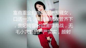 富商重金约炮极品外围骚女，口活一流，道具自嗨双管齐下，贵妃椅窗台边激情肉战，无毛小穴裹的严严实实，颜射