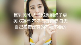 巨乳美乳 人美没想到奶子更美 G罩杯 不停滴着乳渍 每天自己摸着都爽的不要不要的