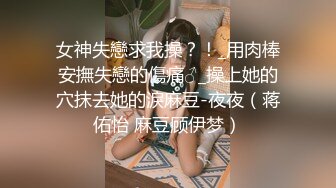 女神失戀求我操？！_用肉棒安撫失戀的傷痛♂_操上她的穴抹去她的淚麻豆-夜夜（蒋佑怡 麻豆顾伊梦）