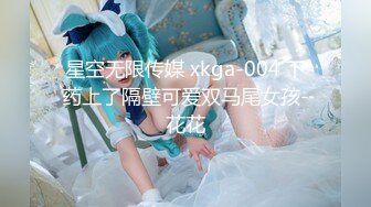 星空无限传媒 xkga-004 下药上了隔壁可爱双马尾女孩-花花