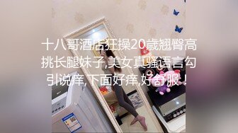 十八哥酒店狂操20歳翘臀高挑长腿妹子,美女真骚语言勾引说痒,下面好痒,好舒服！