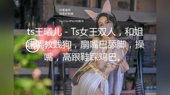 ts王曦儿 - Ts女王双人，和姐妹调教贱狗，扇嘴巴舔脚，操嘴，高跟鞋踩鸡巴。