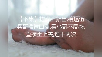 【下集】搓澡工新出,给退伍兵哥撸管口交,看小哥不反感,直接坐上去,连干两次