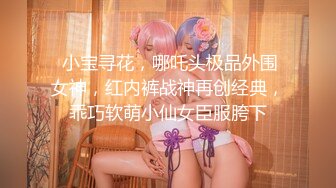  小宝寻花，哪吒头极品外围女神，红内裤战神再创经典，乖巧软萌小仙女臣服胯下