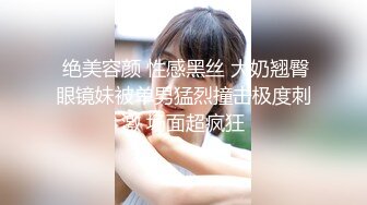  绝美容颜 性感黑丝 大奶翘臀眼镜妹被单男猛烈撞击极度刺激 场面超疯狂