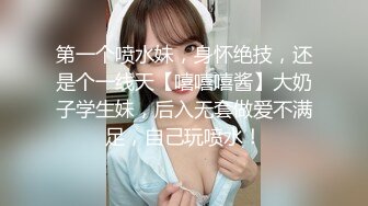 第一个喷水妹，身怀绝技，还是个一线天【嘻嘻嘻酱】大奶子学生妹，后入无套做爱不满足，自己玩喷水！