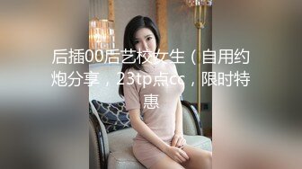 后插00后艺校女生（自用约炮分享，23tp点cc，限时特惠