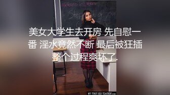 美女大学生去开房 先自慰一番 淫水竟然不断 最后被狂插整个过程爽坏了.