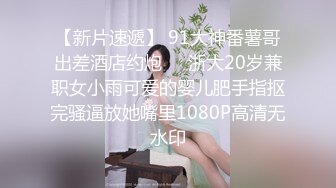 【新片速遞】 91大神番薯哥出差酒店约炮❤️浙大20岁兼职女小雨可爱的婴儿肥手指抠完骚逼放她嘴里1080P高清无水印