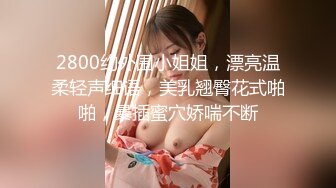 2800约外围小姐姐，漂亮温柔轻声细语，美乳翘臀花式啪啪，暴插蜜穴娇喘不断