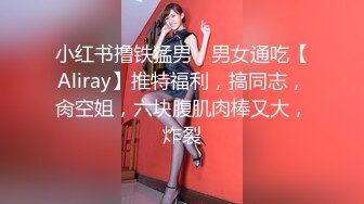 小红书撸铁猛男，男女通吃【Aliray】推特福利，搞同志，肏空姐，六块腹肌肉棒又大，炸裂