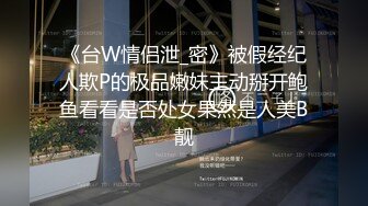 《台W情侣泄_密》被假经纪人欺P的极品嫩妹主动掰开鲍鱼看看是否处女果然是人美B靓