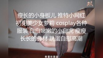 瘦长的小身板儿 推特小网红初见美少女萝莉 cosplay各种服装 白白嫩嫩的小白虎 瘦瘦长长的身材 跳蛋自慰高潮