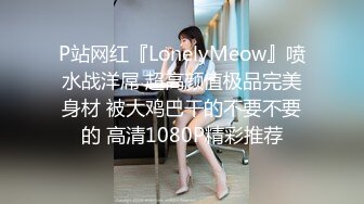 P站网红『LonelyMeow』喷水战洋屌 超高颜值极品完美身材 被大鸡巴干的不要不要的 高清1080P精彩推荐