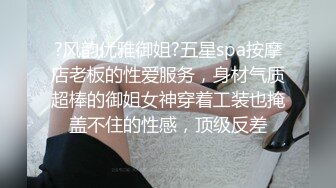 ?风韵优雅御姐?五星spa按摩店老板的性爱服务，身材气质超棒的御姐女神穿着工装也掩盖不住的性感，顶级反差