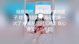   绿意盎然  海角侄子爆肏嫂子 终于得到嫂子菊花的第一次了 疼痛难忍泪流满面 既心疼又快感十足