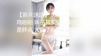 【新片速遞】 大奶胖美眉吃鸡啪啪 妹子其实挺好看的 就是胖点 大奶子哗哗 关键这口活特好