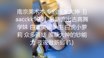 南京美术术 专约良家大神『jaacckk999』最新流出古典舞学妹 白富美留学生 白虎小萝莉 众多骚婊 羡慕大神的钞能力 夜夜做新郎 (1)