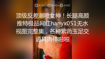 顶级反差潮喷女神！长腿高颜推特极品网红hanyx051无水视图完整集，各种紫薇玉足交道具肉棒啪啪