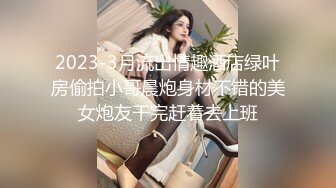 2023-3月流出情趣酒店绿叶房偷拍小哥晨炮身材不错的美女炮友干完赶着去上班