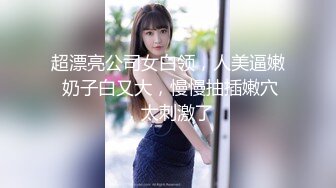 超漂亮公司女白领，人美逼嫩 奶子白又大，慢慢抽插嫩穴，太刺激了