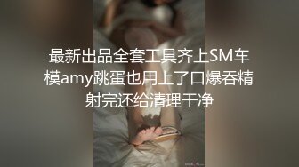 最新出品全套工具齐上SM车模amy跳蛋也用上了口爆吞精射完还给清理干净