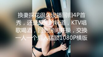 换妻探花很久没播回归4P首秀，还是原来的味道，KTV唱歌喝酒，回到房间开操，交换一人一个后入猛顶1080P横版