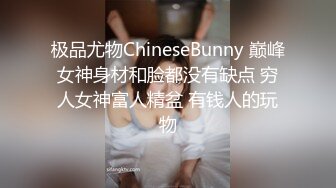 极品尤物ChineseBunny 巅峰女神身材和脸都没有缺点 穷人女神富人精盆 有钱人的玩物