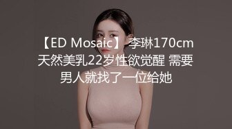 【ED Mosaic】 李琳170cm天然美乳22岁性欲觉醒 需要男人就找了一位给她