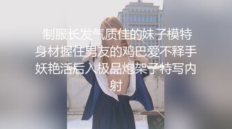  制服长发气质佳的妹子模特身材握住男友的鸡巴爱不释手妖艳活后入极品炮架子特写内射