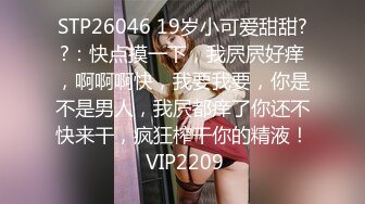 STP26046 19岁小可爱甜甜??：快点摸一下，我屄屄好痒，啊啊啊快，我要我要，你是不是男人，我屄都痒了你还不快来干，疯狂榨干你的精液！ VIP2209