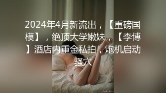 2024年4月新流出，【重磅国模】，绝顶大学嫩妹，【李博】酒店内重金私拍，炮机启动骚穴