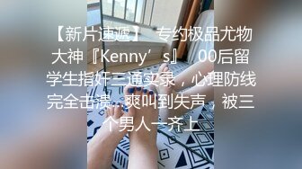 【新片速遞】  专约极品尤物大神『Kenny’s』✅00后留学生指奸三通实录，心理防线完全击溃…爽叫到失声，被三个男人一齐上