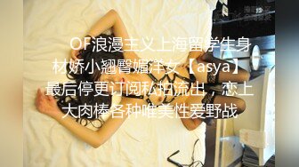 ❤️OF浪漫主义上海留学生身材娇小翘臀媚洋女【asya】最后停更订阅私拍流出，恋上大肉棒各种唯美性爱野战