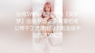 台湾SWAG 最能挑战『吴梦梦』连续中出 这次非要把老公榨干了才准出门上班连续中出四次加紫薇