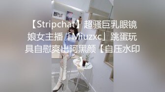 【Stripchat】超骚巨乳眼镜娘女主播「Miuzxc」跳蛋玩具自慰爽出阿黑颜【自压水印】