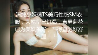 清纯小妖精TS美巧性感SM衣服，大屌早已饥渴，直男菊花已为美妖备好，艹得直男好舒服！！