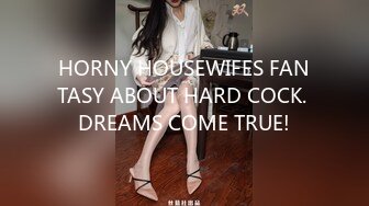 HORNY HOUSEWIFES FANTASY ABOUT HARD COCK. DREAMS COME TRUE!