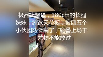  极品大骚逼，180cm的长腿妹妹，纯欲天花板，被四五个小伙团队蹂躏了，轮番上场干，尤物不能放过