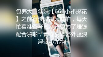 包养大二学妹【666小祁探花】之前有校园接人实拍，每天忙着准备考试，还要为了赚钱配合啪啪，青春胴体格外骚浪淫荡小尤物