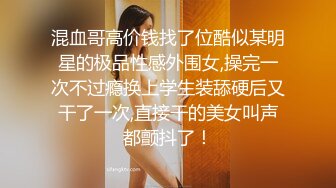 混血哥高价钱找了位酷似某明星的极品性感外围女,操完一次不过瘾换上学生装舔硬后又干了一次,直接干的美女叫声都颤抖了！