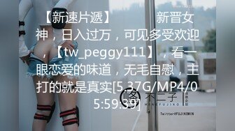 【新速片遞】  ♈ ♈ ♈新晋女神，日入过万，可见多受欢迎，【tw_peggy111】，看一眼恋爱的味道，无毛自慰，主打的就是真实[5.37G/MP4/05:59:39]