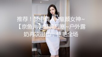 推荐！梦中情人~童颜女神~【京鱼儿】道具肛塞~户外露奶再次出山，惊艳全场