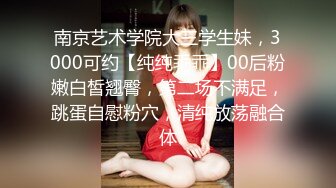 南京艺术学院大三学生妹，3000可约【纯纯乖乖】00后粉嫩白皙翘臀，第二场不满足，跳蛋自慰粉穴，清纯放荡融合体