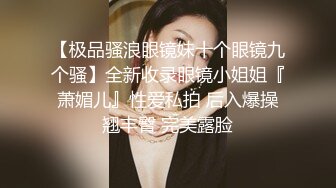 【极品骚浪眼镜妹十个眼镜九个骚】全新收录眼镜小姐姐『萧媚儿』性爱私拍 后入爆操翘丰臀 完美露脸