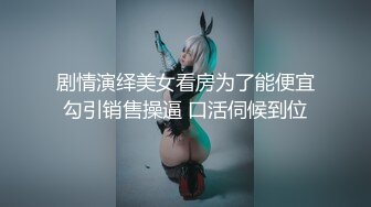 剧情演绎美女看房为了能便宜勾引销售操逼 口活伺候到位