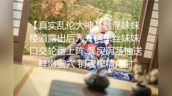 【真实乱伦大神】意淫妹妹 楼道露出后入开档黑丝妹妹 口交轮番上阵 暴戾阴茎抽送鲜嫩蜜穴 销魂榨精内射